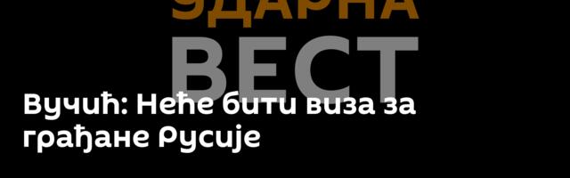 Вучић: Неће бити виза за грађане Русије