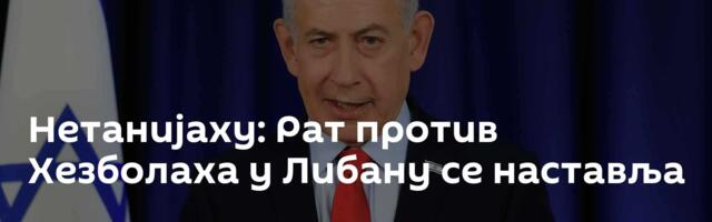 Нетанијаху: Рат против Хезболаха у Либану се наставља
