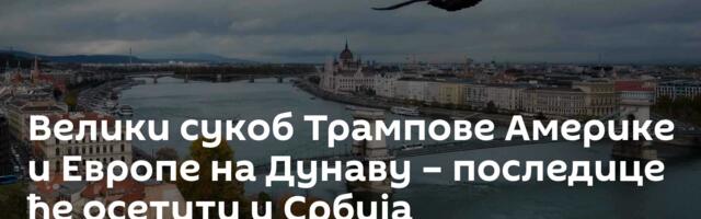 Велики сукоб Трампове Америке и Европе на Дунаву – последице ће осетити и Србија