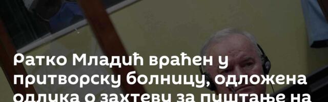 Ратко Младић враћен у притворску болницу, одложена одлука о захтеву за пуштање на лечење у Србију