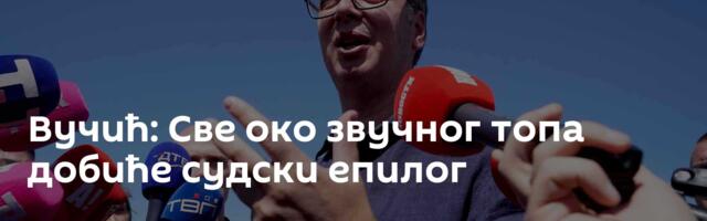 Вучић: Све око звучног топа добиће судски епилог