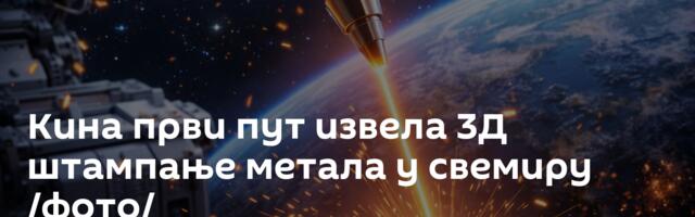 Кина први пут извела 3Д штампање метала у свемиру /фото/