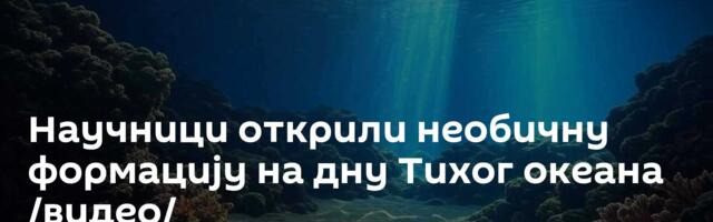 Научници открили необичну формацију на дну Тихог океана /видео/