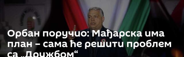 Орбан поручио: Мађарска има план – сама ће решити проблем са „Дружбом“