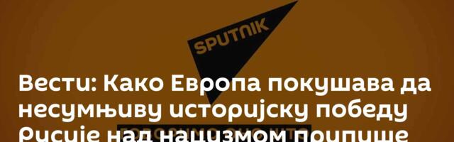 Вести: Како Европа покушава да несумњиву историјску победу Русије над нацизмом припише себи?