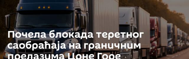 Почела блокада теретног саобраћаја на граничним прелазима Црне Горе
