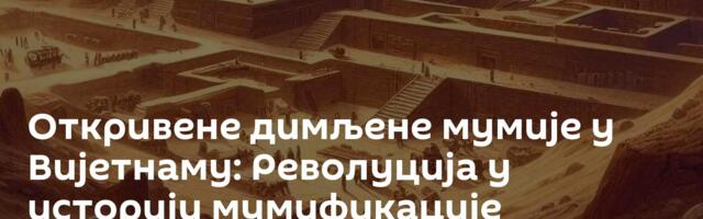 Откривене димљене мумије у Вијетнаму: Револуција у историји мумификације