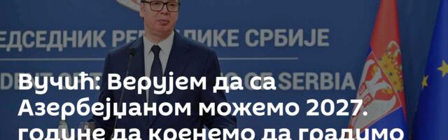 Вучић: Верујем да са Азербејџаном можемо 2027. године да кренемо да градимо гасну електрану код Ниша