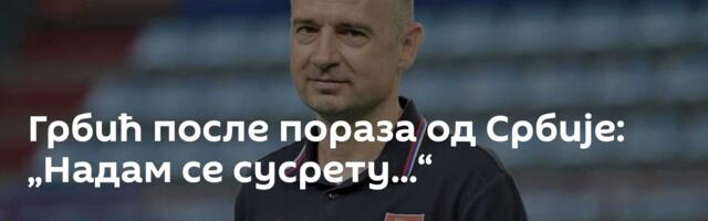 Грбић после пораза од Србије: „Надам се сусрету...“