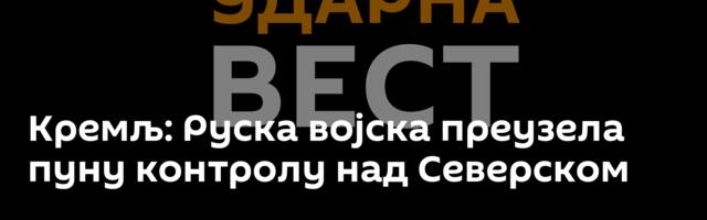 Кремљ: Руска војска преузела пуну контролу над Северском