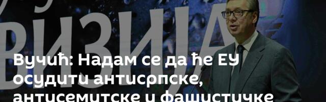 Вучић: Надам се да ће ЕУ осудити антисрпске, антисемитске и фашистичке повике у Европи