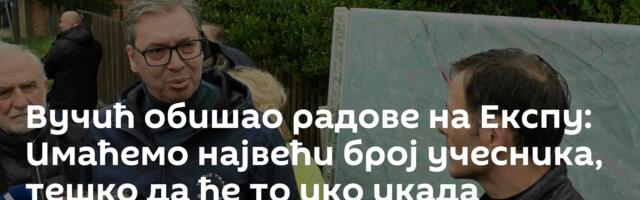 Вучић обишао радове на Експу: Имаћемо највећи број учесника, тешко да ће то ико икада достићи