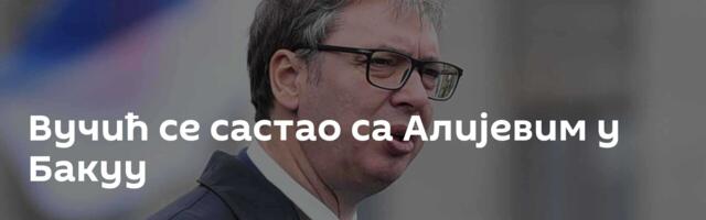 Вучић се састао са Алијевим у Бакуу