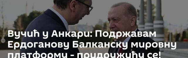 Вучић у Анкари: Подржавам Ердоганову  Балканску мировну платформу - придружићу се!
