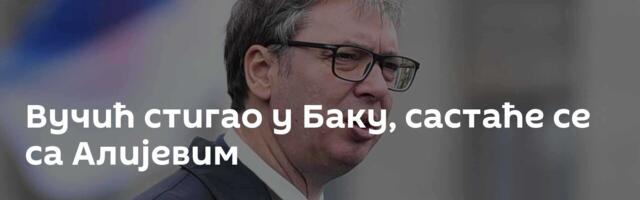 Вучић стигао у Баку, састаће се са Алијевим