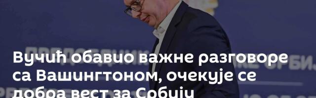 Вучић обавио важне разговоре са Вашингтоном, очекује се добра вест за Србију