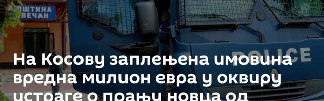 На Косову заплењена имовина вредна милион евра у оквиру истраге o прању новца од шверца дроге