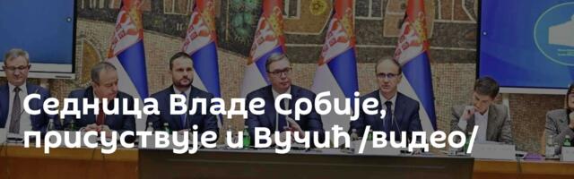 Седница Владе Србије, присуствује и Вучић /видео/