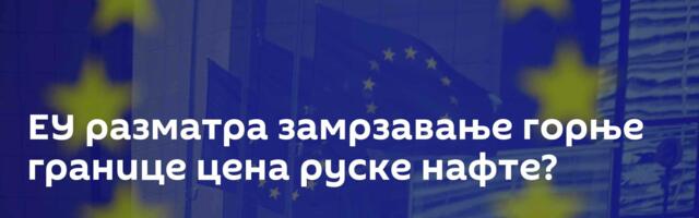 ЕУ разматра замрзавање горње границе цена руске нафте?