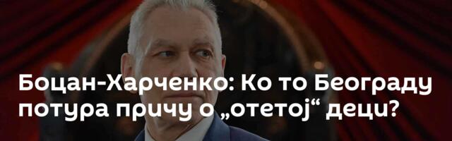 Боцан-Харченко: Ко то Београду потура причу о „отетој“ деци?