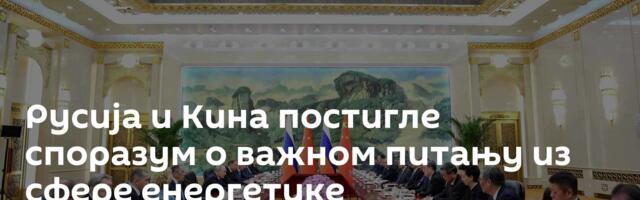 Русија и Кина постигле споразум о важном питању из сфере енергетике
