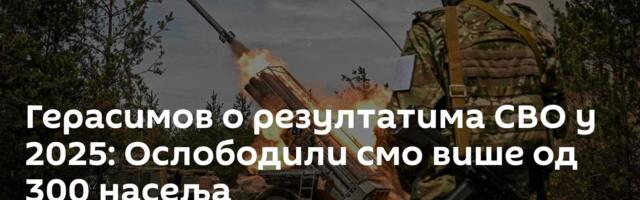 Герасимов о резултатима СВО у 2025: Ослободили смо више од 300 насеља