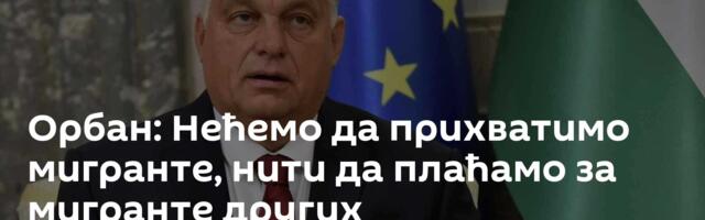Орбан: Нећемо да прихватимо мигранте, нити да плаћамо за мигранте других