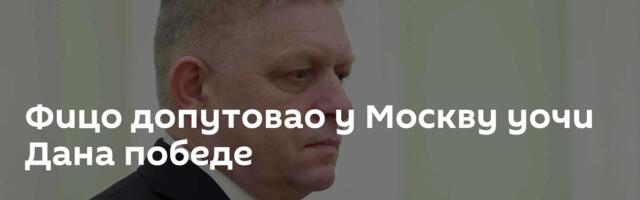 Фицо допутовао у Москву уочи Дана победе