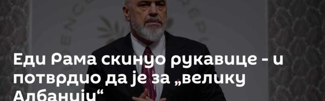 Еди Рама скинуо рукавице - и потврдио да је за „велику Албанију“