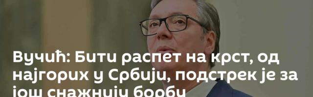 Вучић: Бити распет на крст, од најгорих у Србији, подстрек је за још снажнију борбу