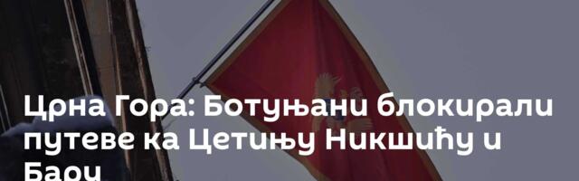 Црна Гора: Ботуњани блокирали путеве ка Цетињу Никшићу и Бару
