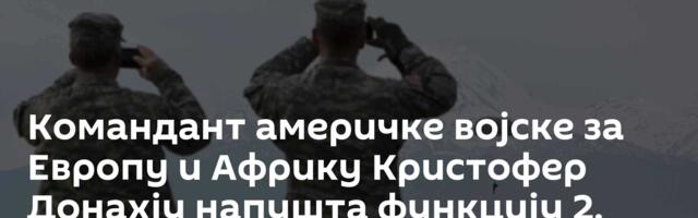 Командант америчке војске за Европу и Африку Кристофер Донахју напушта функцију 2. јула