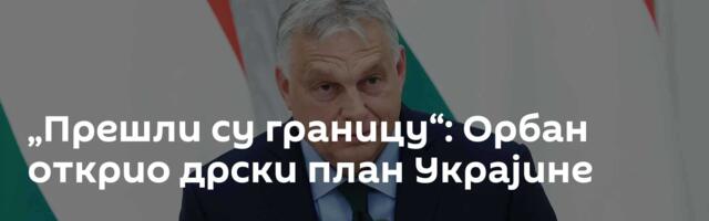 „Прешли су границу“: Орбан открио дрски план Украјине