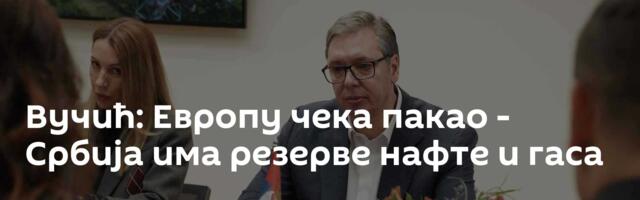 Вучић: Европу чека пакао - Србија има резерве нафте и гаса
