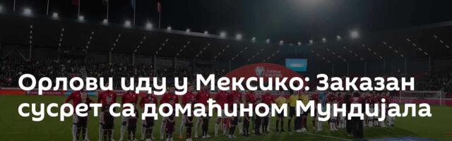Орлови иду у Мексико: Заказан сусрет са домаћином Мундијала