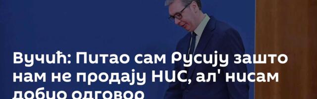 Вучић: Питао сам Русију зашто нам не продају НИС, ал' нисам добио одговор
