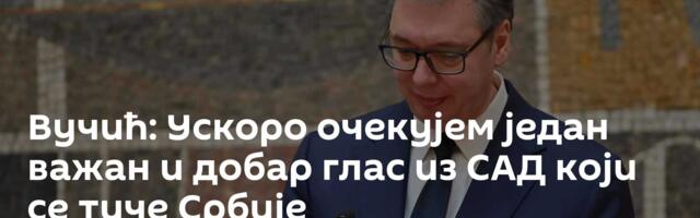 Вучић: Ускоро очекујем један важан и добар глас из САД који се тиче Србије