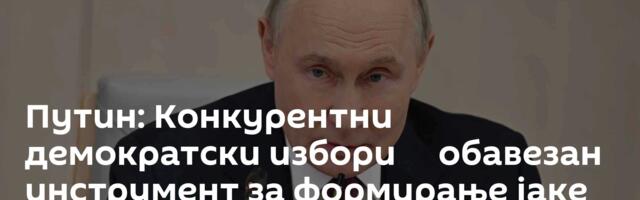 Путин: Конкурентни демократски избори ─ обавезан инструмент за формирање јаке власти