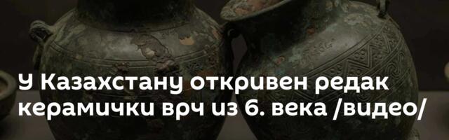 У Казахстану откривен редак керамички врч из 6. века /видео/