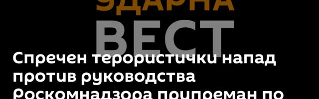 Спречен терористички напад против руководства Роскомнадзора припреман по налогу Кијева