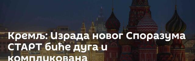 Кремљ: Израда новог Споразума СТАРТ биће дуга и компликована