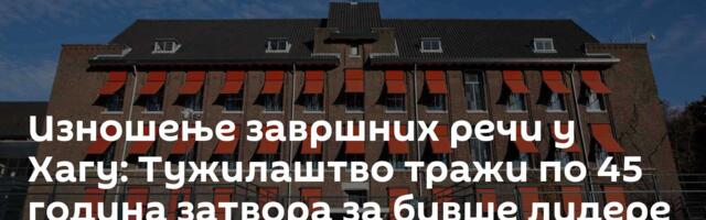 Изношење завршних речи у Хагу: Тужилаштво тражи по 45 година затвора за бивше лидере тзв. ОВК