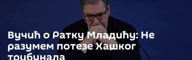 Вучић о Ратку Младићу: Не разумем потезе Хашког трибунала