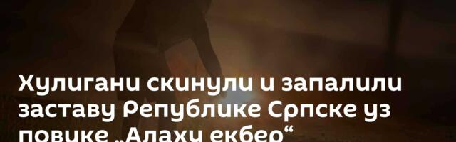 Хулигани скинули и запалили заставу Републике Српске уз повике „Алаху екбер“