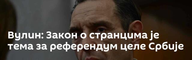 Вулин: Закон о странцима је тема за референдум целе Србије