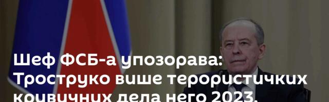 Шеф ФСБ-а упозорава: Троструко више терористичких кривичних дела него 2023. године