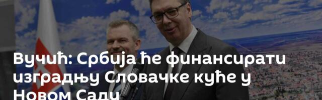 Вучић: Србија ће финансирати изградњу Словачке куће у Новом Саду