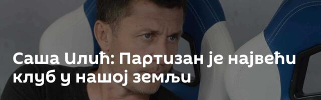 Саша Илић: Партизан је највећи клуб у нашој земљи