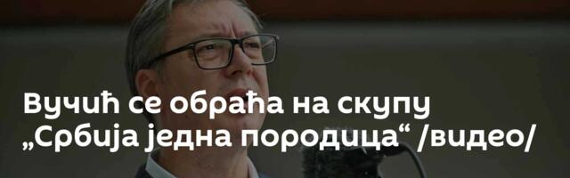 Вучић се обраћа на скупу „Србија једна породица“ /видео/