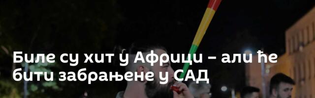 Биле су хит у Африци – али ће бити забрањене у САД